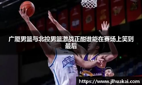 广厦男篮与北控男篮激战正酣谁能在赛场上笑到最后