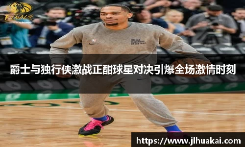 爵士与独行侠激战正酣球星对决引爆全场激情时刻