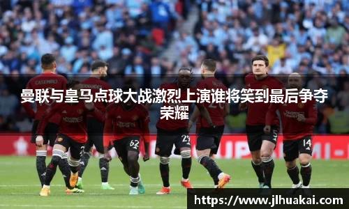 曼联与皇马点球大战激烈上演谁将笑到最后争夺荣耀