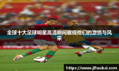 全球十大足球明星高清瞬间展现他们的激情与风采